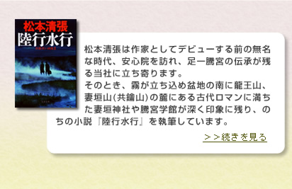 松本清張は作家としてデビューする前の無名な時代、安心院を訪れ、足一騰宮の伝承が残る当社に立ち寄ります。そのとき、霧が立ち込め盆地の南に龍王山、妻垣山(共鑰山)の麓にある古代ロマンに満ちた妻垣神社や騰宮學館が深く印象に残り、のちの小説『陸行水行』を執筆しています。